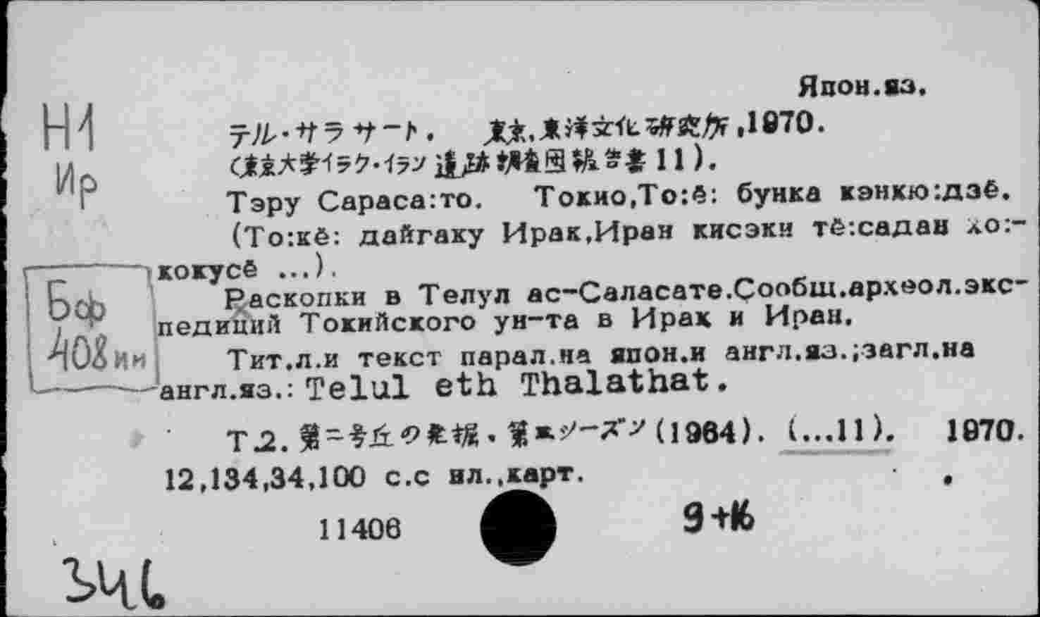 ﻿кокусё ...).
1-4 f л -	P Ä ГГПП1
Япон.яз. ,1870.
aiA*^5M7>}l/*1-AiSH*t 11).
Тэру Сараса:то.	Токио,То:ё: буйка кэнкю:дзё.
(То:кё: дайгаку Ирак,Иран кисэки тё:садан *о:-
FJacKonKH в Телул ас-Саласате.Сообш.археол.экспедиций Токийского ун-та в Ирак и Иран.
Тит.л.и текст парал.на япон.и англ.яз.;загл.на англ.яз.: Telul eth Thalathat.
ТЛЛ-^ОЖ«.1*ї*'-Х>(19в4). I...11).	1870.
12,134,34,100 c.c нл.,карт.	,
11406
9+16